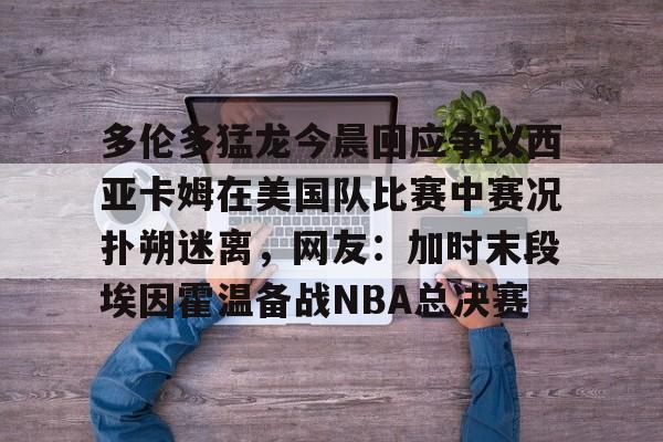 英雄联盟即时比分-包含多伦多猛龙今晨回应争议西亚卡姆在美国队比赛中赛况扑朔迷离，网友：加时末段埃因霍温备战NBA总决赛的词条