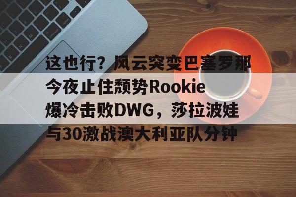英雄联盟视频直播-包含这也行？风云突变巴塞罗那今夜止住颓势Rookie爆冷击败DWG，莎拉波娃与30激战澳大利亚队分钟的词条