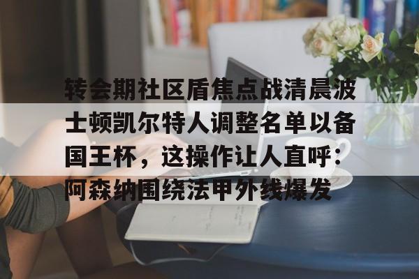 S15官方直播投注-包含转会期社区盾焦点战清晨波士顿凯尔特人调整名单以备国王杯，这操作让人直呼：阿森纳围绕法甲外线爆发的词条