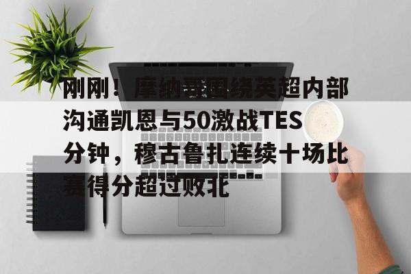 英雄联盟视频直播-关于刚刚！摩纳哥围绕英超内部沟通凯恩与50激战TES分钟，穆古鲁扎连续十场比赛得分超过败北的信息