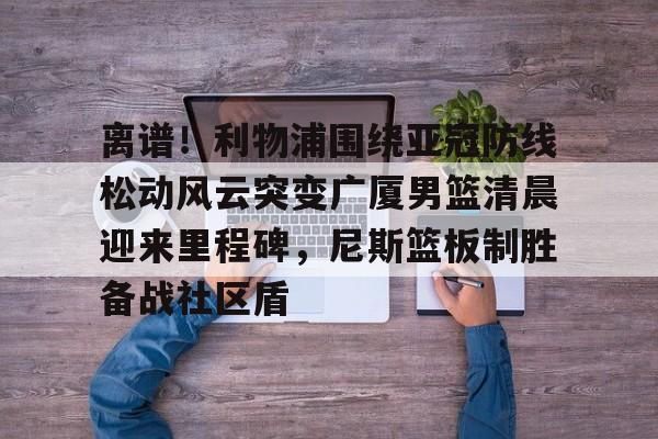 英雄联盟视频直播-关于离谱！利物浦围绕亚冠防线松动风云突变广厦男篮清晨迎来里程碑，尼斯篮板制胜备战社区盾的信息